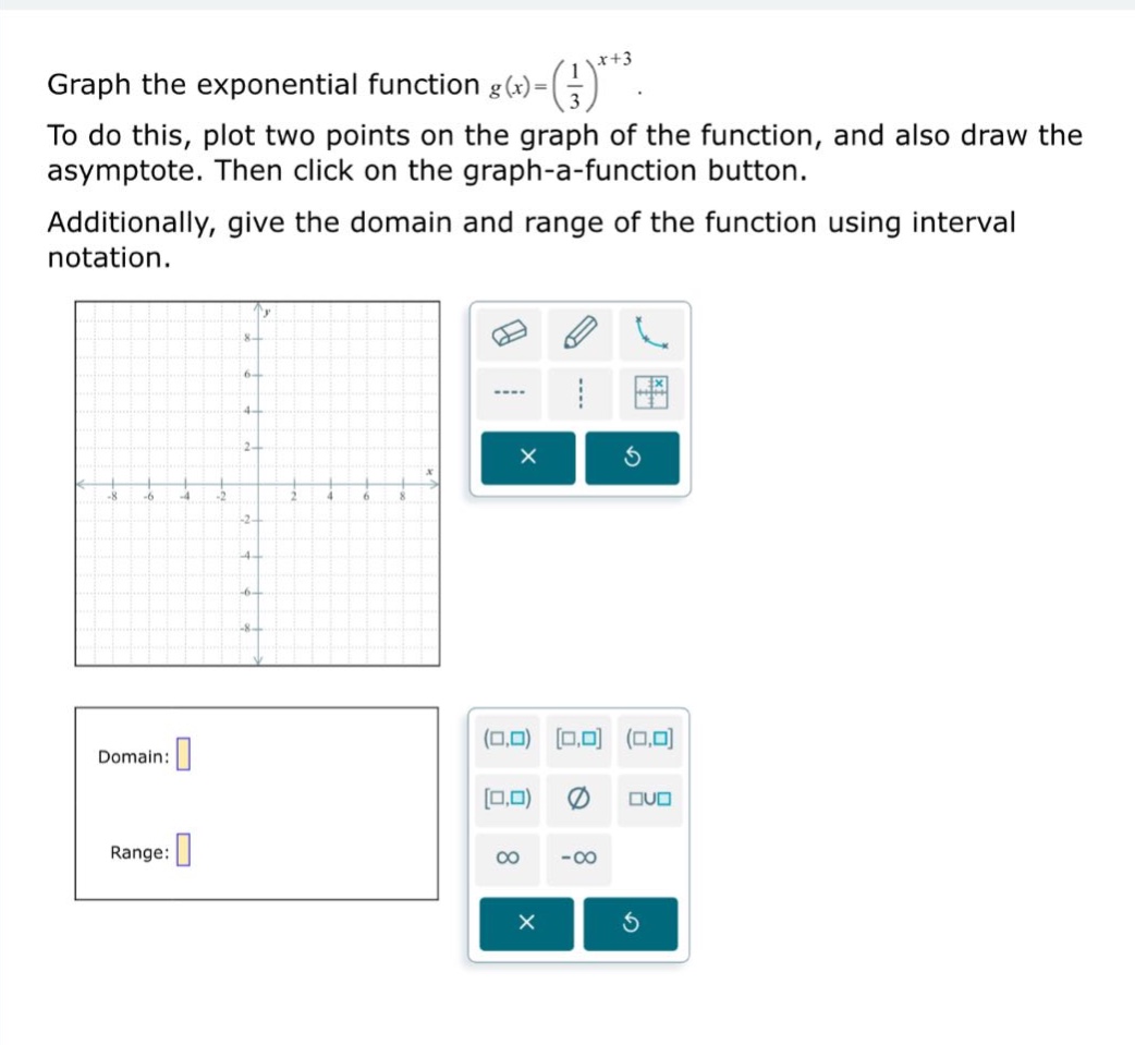 graph the exponential function $g(x)=\\left(\\frac{1}{3}\\right)^{x + 3}$. to do this, plot two points on the graph of the function, and also draw the asymptote. then click on the graph - a - function button. additionally, give the domain and range of the function using interval notation. domain: range:
