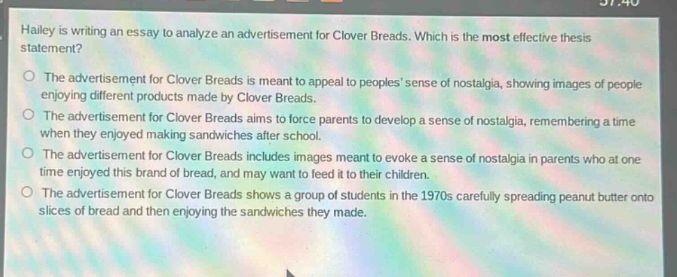 hailey is writing an essay to analyze an advertisement for clover breads. which is the most effective thesis statement?\no the advertisement for clover breads is meant to appeal to peoples’ sense of nostalgia, showing images of people enjoying different products made by clover breads.\no the advertisement for clover breads aims to force parents to develop a sense of nostalgia, remembering a time when they enjoyed making sandwiches after school.\no the advertisement for clover breads includes images meant to evoke a sense of nostalgia in parents who at one time enjoyed this brand of bread, and may want to feed it to their children.\no the advertisement for clover breads shows a group of students in the 1970s carefully spreading peanut butter onto slices of bread and then enjoying the sandwiches they made.