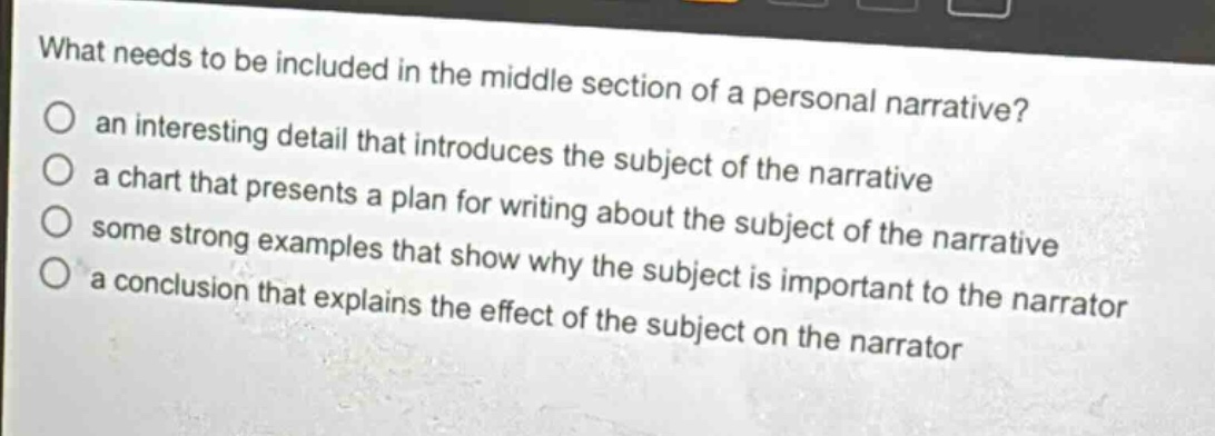 what needs to be included in the middle section of a personal narrative?\n○ an interesting detail that introduces the subject of the narrative\n○ a chart that presents a plan for writing about the subject of the narrative\n○ some strong examples that show why the subject is important to the narrator\n○ a conclusion that explains the effect of the subject on the narrator