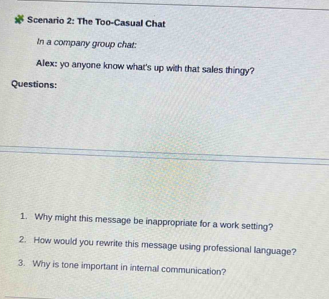 scenario 2: the too - casual chat\nin a company group chat:\nalex: yo anyone know whats up with that sales thingy?\nquestions:\n1. why might this message be inappropriate for a work setting?\n2. how would you rewrite this message using professional language?\n3. why is tone important in internal communication?