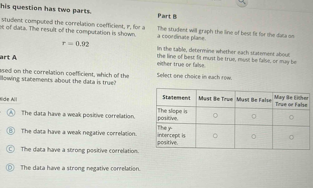 this question has two parts. a student computed the correlation coefficient, r, for a set of data. the result of the computation is shown. r = 0.92 part a based on the correlation coefficient, which of the following statements about the data is true? hide all a the data have a weak positive correlation. b the data have a weak negative correlation. c the data have a strong positive correlation. d the data have a strong negative correlation. part b the student will graph the line of best fit for the data on a coordinate plane. in the table, determine whether each statement about the line of best fit must be true, must be false, or may be either true or false. select one choice in each row. statement must be true must be false may be either true or false the slope is positive. the y - intercept is positive.