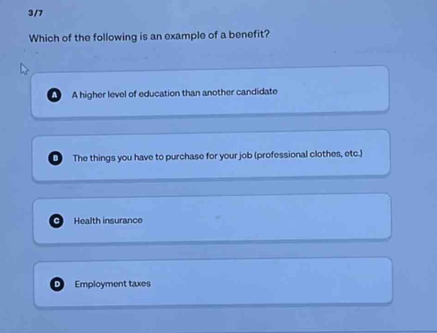 3/7\nwhich of the following is an example of a benefit?\na a higher level of education than another candidate\nb the things you have to purchase for your job (professional clothes, etc.)\nc health insurance\nd employment taxes