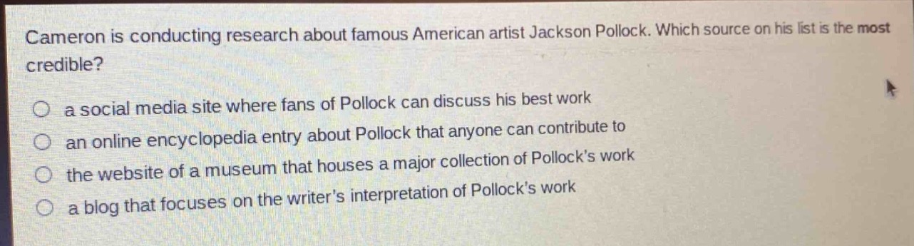 cameron is conducting research about famous american artist jackson pollock. which source on his list is the most credible?\n a social media site where fans of pollock can discuss his best work\n an online encyclopedia entry about pollock that anyone can contribute to\n the website of a museum that houses a major collection of pollock’s work\n a blog that focuses on the writer’s interpretation of pollock’s work