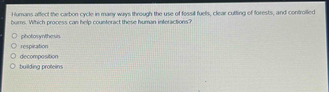 humans affect the carbon cycle in many ways through the use of fossil fuels, clear cutting of forests, and controlled burns. which process can help counteract these human interactions?\no photosynthesis\no respiration\no decomposition\no building proteins