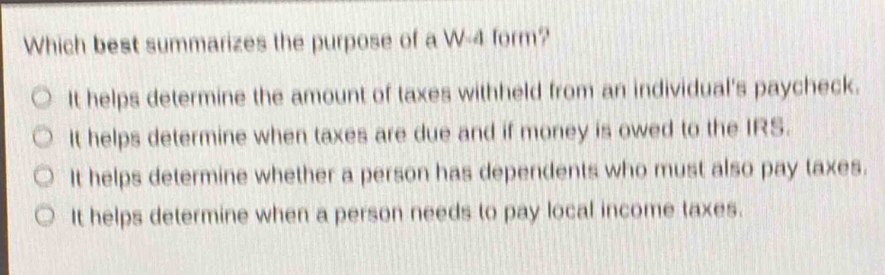 which best summarizes the purpose of a w - 4 form?\nit helps determine the amount of taxes withheld from an individuals paycheck.\nit helps determine when taxes are due and if money is owed to the irs.\nit helps determine whether a person has dependents who must also pay taxes.\nit helps determine when a person needs to pay local income taxes.