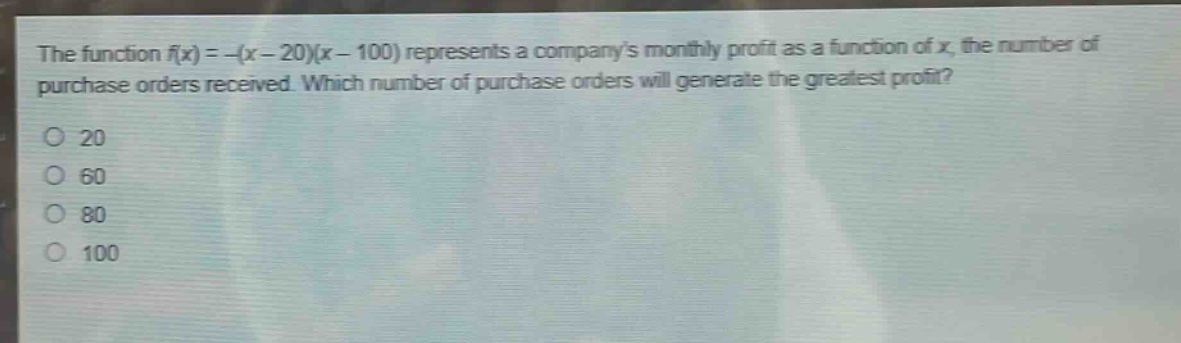 the function $f(x)=-(x - 20)(x - 100)$ represents a companys monthly profit as a function of $x$, the number of purchase orders received. which number of purchase orders will generate the greatest profit?\no 20\no 60\no 80\no 100