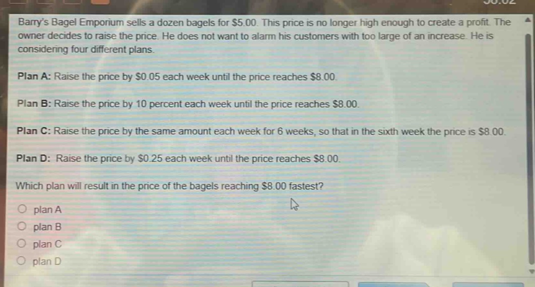 barrys bagel emporium sells a dozen bagels for $5.00. this price is no longer high enough to create a profit. the owner decides to raise the price. he does not want to alarm his customers with too large of an increase. he is considering four different plans.\n\nplan a: raise the price by $0.05 each week until the price reaches $8.00.\n\nplan b: raise the price by 10 percent each week until the price reaches $8.00.\n\nplan c: raise the price by the same amount each week for 6 weeks, so that in the sixth week the price is $8.00.\n\nplan d: raise the price by $0.25 each week until the price reaches $8.00.\n\nwhich plan will result in the price of the bagels reaching $8.00 fastest?\n\n○ plan a\n○ plan b\n○ plan c\n○ plan d