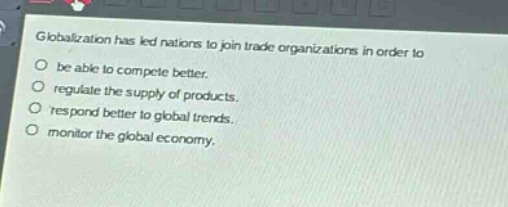 globalization has led nations to join trade organizations in order to\no be able to compete better.\no regulate the supply of products.\no respond better to global trends.\no monitor the global economy.