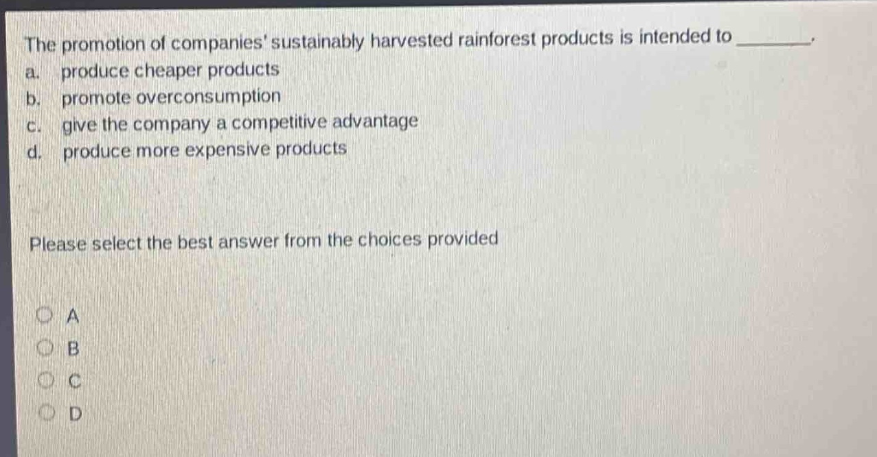 the promotion of companies sustainably harvested rainforest products is intended to ________. a. produce cheaper products b. promote overconsumption c. give the company a competitive advantage d. produce more expensive products please select the best answer from the choices provided