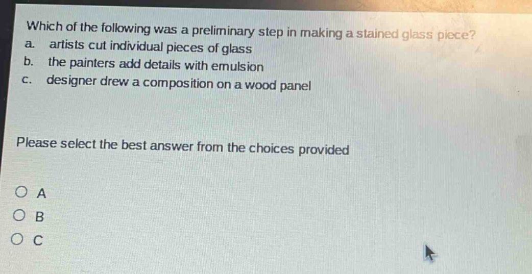 which of the following was a preliminary step in making a stained - glass piece? a. artists cut individual pieces of glass b. the painters add details with emulsion c. designer drew a composition on a wood panel please select the best answer from the choices provided