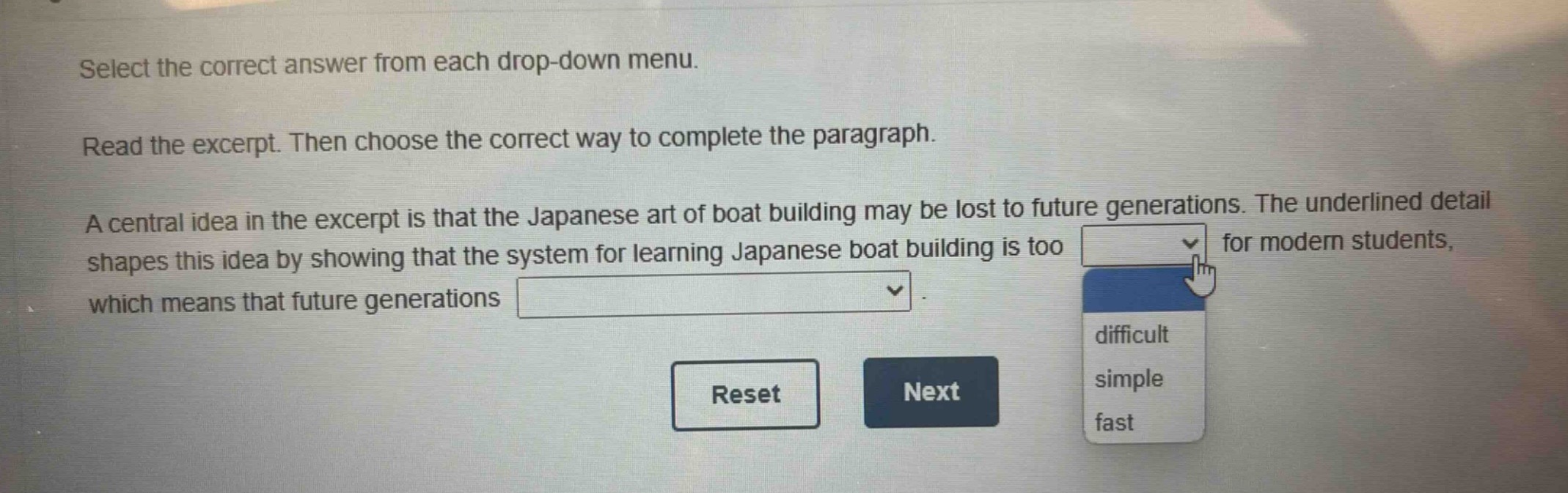 select the correct answer from each drop - down menu. read the excerpt. then choose the correct way to complete the paragraph. a central idea in the excerpt is that the japanese art of boat building may be lost to future generations. the underlined detail shapes this idea by showing that the system for learning japanese boat building is too for modern students, which means that future generations