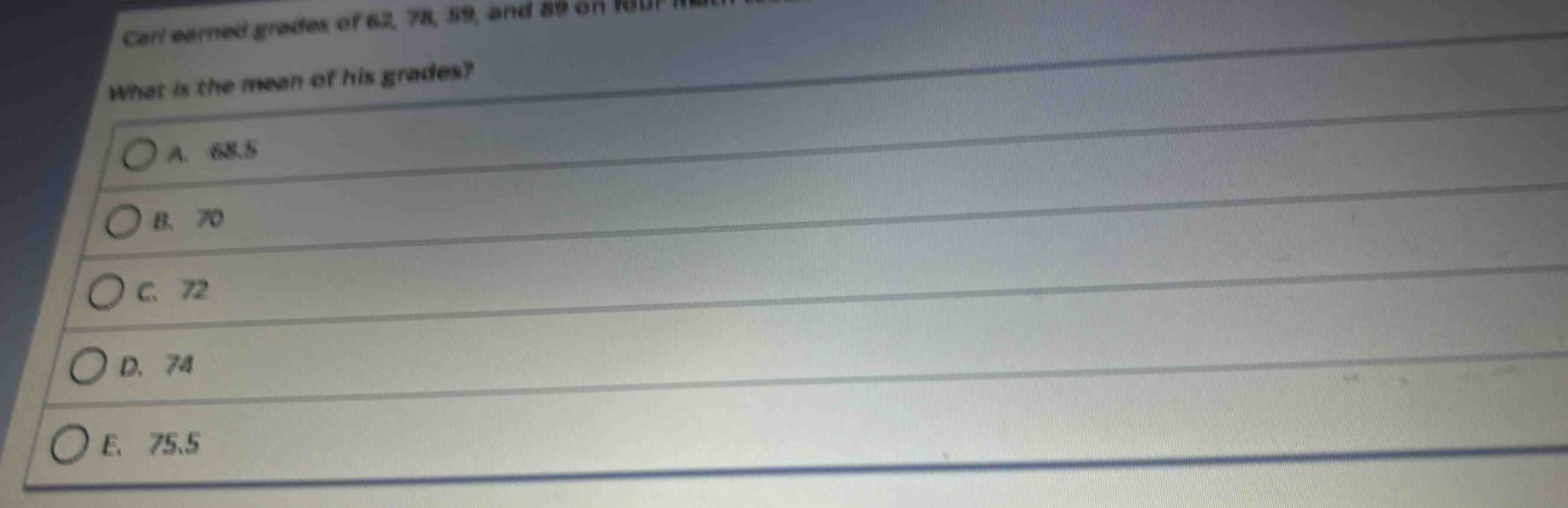carl earned grades of 62, 78, 59, and 89 on four math tests. what is the mean of his grades?\na. 68.5\nb. 70\nc. 72\nd. 74\ne. 75.5