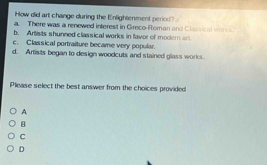 how did art change during the enlightenment period?\na. there was a renewed interest in greco - roman and classical works.\nb. artists shunned classical works in favor of modern art.\nc. classical portraiture became very popular.\nd. artists began to design woodcuts and stained glass works.\nplease select the best answer from the choices provided\no a\no b\no c\no d