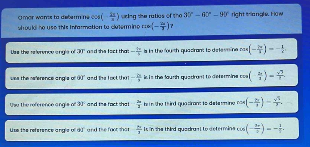 omar wants to determine cos(-\\frac{2\\pi}{3}) using the ratios of the 30° - 60° - 90° right triangle. how should he use this information to determine cos(-\\frac{2\\pi}{3})?\nuse the reference angle of 30° and the fact that -\\frac{2\\pi}{3} is in the fourth quadrant to determine cos(-\\frac{2\\pi}{3})=-\\frac{1}{2}.\nuse the reference angle of 60° and the fact that -\\frac{2\\pi}{3} is in the fourth quadrant to determine cos(-\\frac{2\\pi}{3})=\\frac{\\sqrt{3}}{2}.\nuse the reference angle of 30° and the fact that -\\frac{2\\pi}{3} is in the third quadrant to determine cos(-\\frac{2\\pi}{3})=\\frac{\\sqrt{3}}{2}.\nuse the reference angle of 60° and the fact that -\\frac{2\\pi}{3} is in the third quadrant to determine cos(-\\frac{2\\pi}{3})=-\\frac{1}{2}.