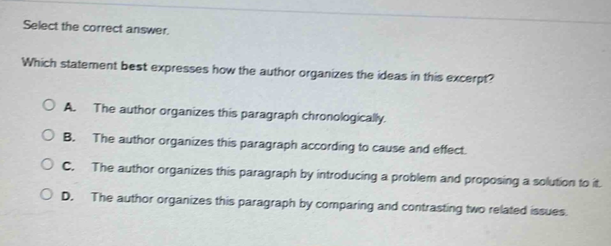 select the correct answer. which statement best expresses how the author organizes the ideas in this excerpt? a. the author organizes this paragraph chronologically. b. the author organizes this paragraph according to cause and effect. c. the author organizes this paragraph by introducing a problem and proposing a solution to it. d. the author organizes this paragraph by comparing and contrasting two related issues.