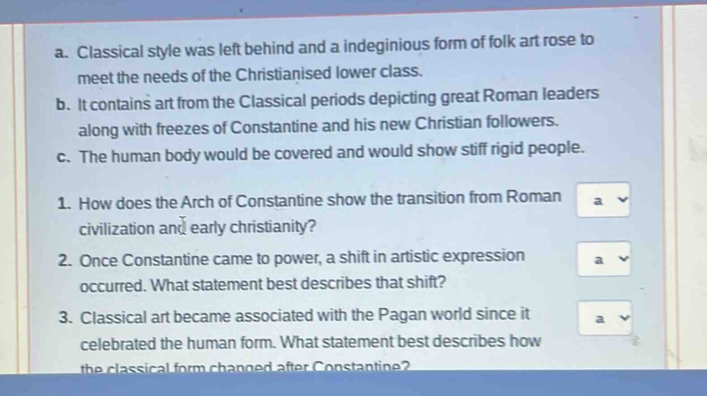 a. classical style was left behind and a indeginious form of folk art rose to meet the needs of the christianised lower class.\nb. it contains art from the classical periods depicting great roman leaders along with freezes of constantine and his new christian followers.\nc. the human body would be covered and would show stiff rigid people.\n1. how does the arch of constantine show the transition from roman civilization and early christianity?\n2. once constantine came to power, a shift in artistic expression occurred. what statement best describes that shift?\n3. classical art became associated with the pagan world since it celebrated the human form. what statement best describes how the classical form changed after constantine?