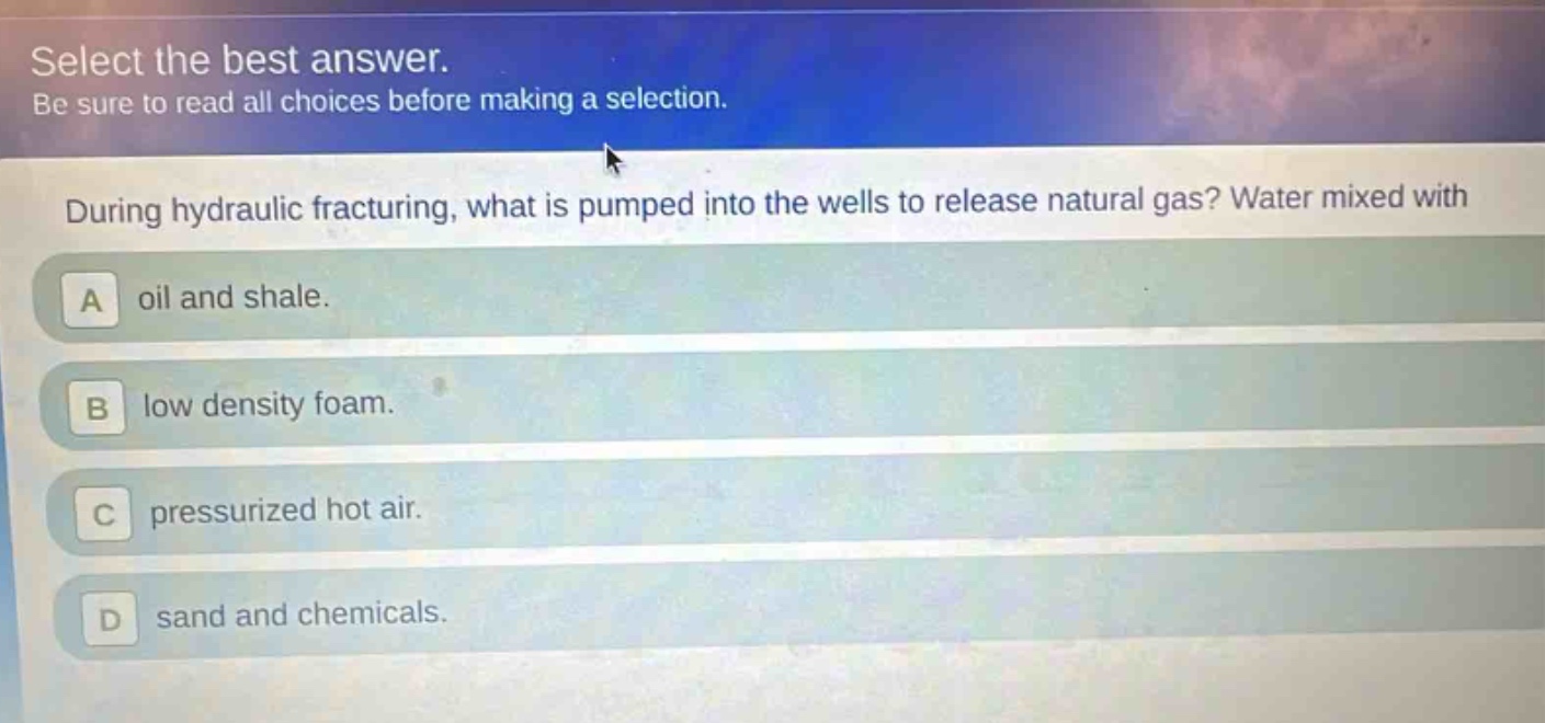 select the best answer. be sure to read all choices before making a selection. during hydraulic fracturing, what is pumped into the wells to release natural gas? water mixed with a oil and shale. b low density foam. c pressurized hot air. d sand and chemicals.