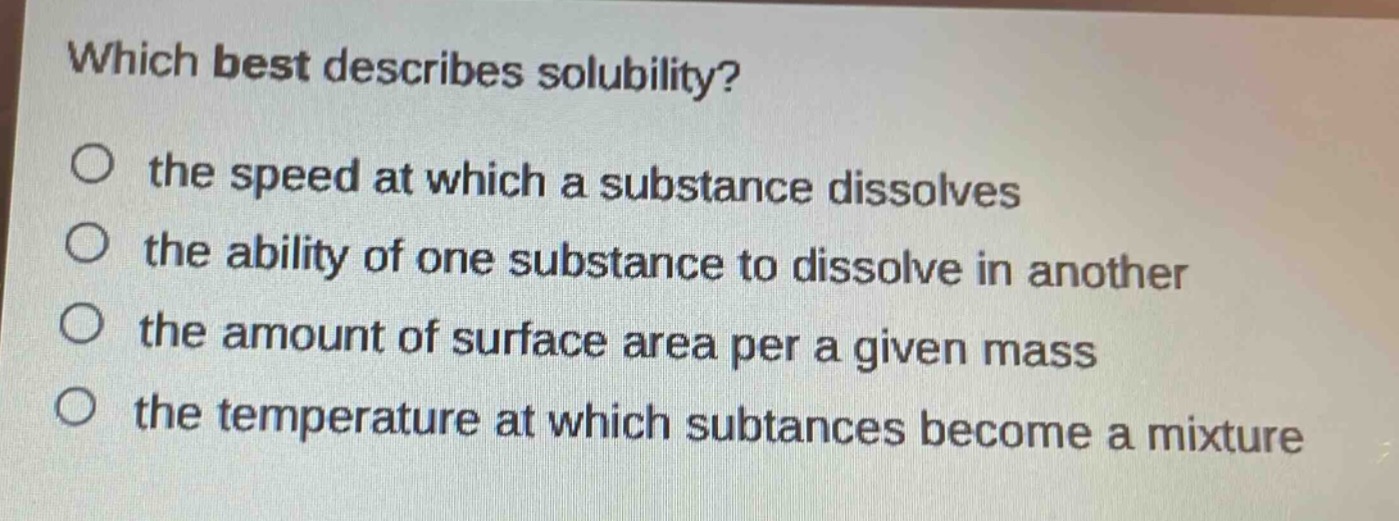 which best describes solubility?\no the speed at which a substance dissolves\no the ability of one substance to dissolve in another\no the amount of surface area per a given mass\no the temperature at which subtances become a mixture