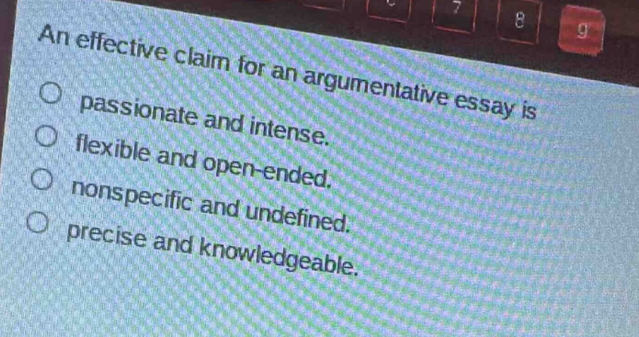 an effective claim for an argumentative essay is\npassionate and intense.\nflexible and open - ended.\nnonspecific and undefined.\nprecise and knowledgeable.