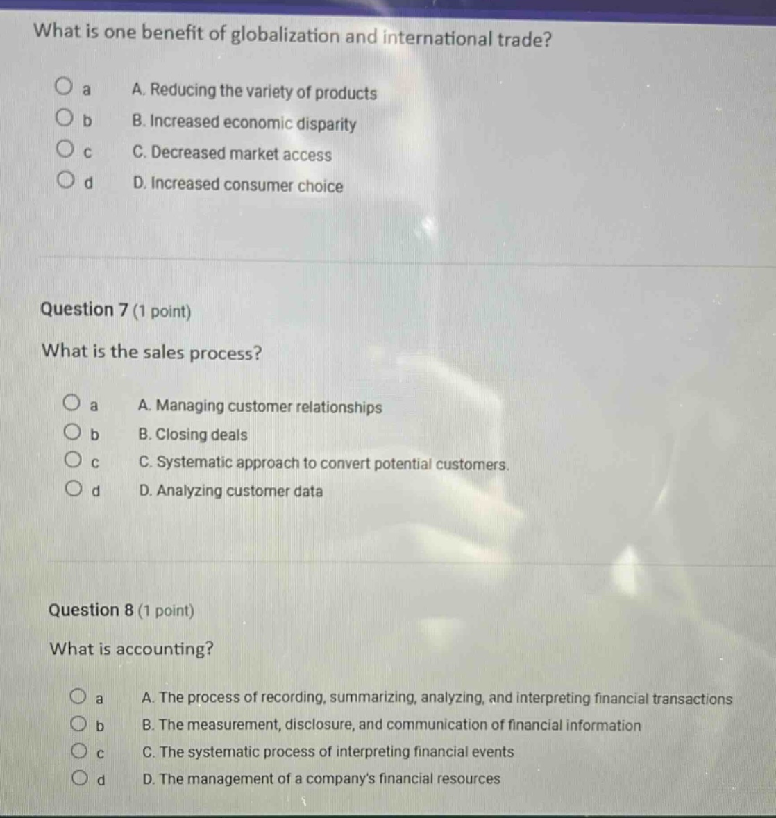 what is one benefit of globalization and international trade?\na. reducing the variety of products\nb. increased economic disparity\nc. decreased market access\nd. increased consumer choice\n\nquestion 7 (1 point)\nwhat is the sales process?\na. managing customer relationships\nb. closing deals\nc. systematic approach to convert potential customers.\nd. analyzing customer data\n\nquestion 8 (1 point)\nwhat is accounting?\na. the process of recording, summarizing, analyzing, and interpreting financial transactions\nb. the measurement, disclosure, and communication of financial information\nc. the systematic process of interpreting financial events\nd. the management of a companys financial resources