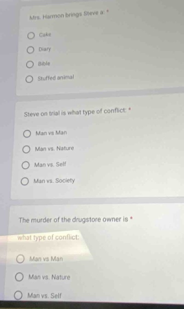 mrs. harmon brings steve a *\ncake\ndiary\nbible\nstuffed animal\n\nsteve on trial is what type of conflict: *\nman vs man\nman vs. nature\nman vs. self\nman vs. society\n\nthe murder of the drugstore owner is *\nwhat type of conflict:\nman vs man\nman vs. nature\nman vs. self