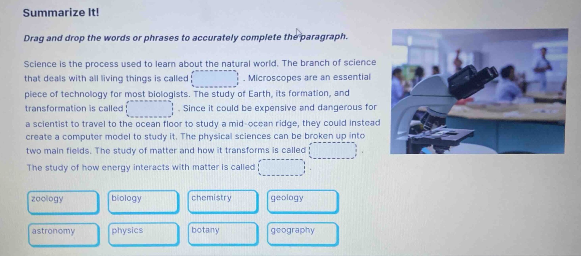 summarize it! drag and drop the words or phrases to accurately complete the paragraph. science is the process used to learn about the natural world. the branch of science that deals with all living things is called. microscopes are an essential piece of technology for most biologists. the study of earth, its formation, and transformation is called. since it could be expensive and dangerous for a scientist to travel to the ocean floor to study a mid - ocean ridge, they could instead create a computer model to study it. the physical sciences can be broken up into two main fields. the study of matter and how it transforms is called. the study of how energy interacts with matter is called. zoology biology chemistry geology astronomy physics botany geography