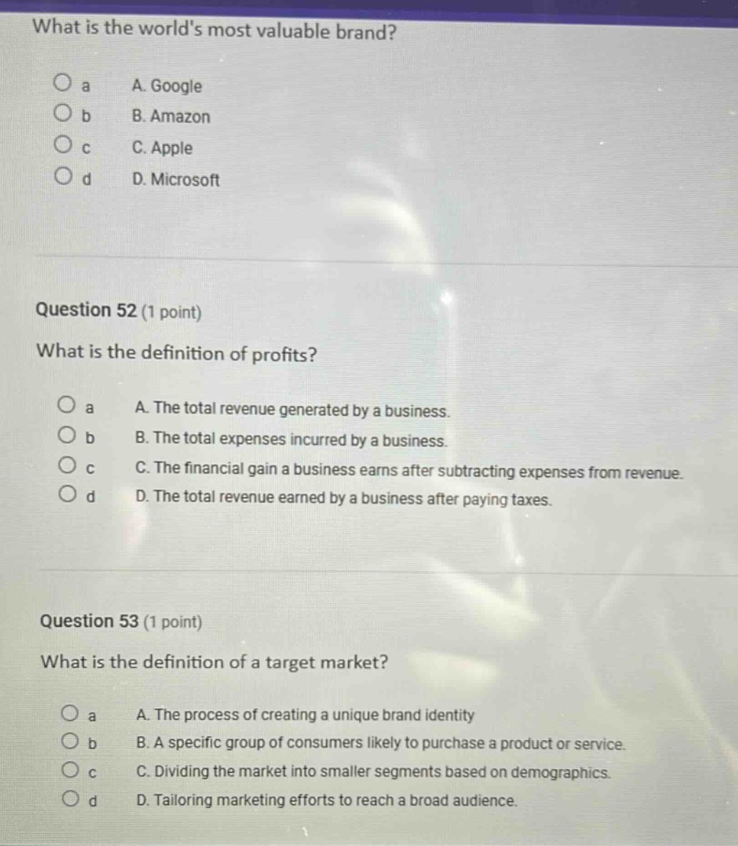 what is the worlds most valuable brand?\no a a. google\no b b. amazon\no c c. apple\no d d. microsoft\n\nquestion 52 (1 point)\nwhat is the definition of profits?\no a a. the total revenue generated by a business.\no b b. the total expenses incurred by a business.\no c c. the financial gain a business earns after subtracting expenses from revenue.\no d d. the total revenue earned by a business after paying taxes.\n\nquestion 53 (1 point)\nwhat is the definition of a target market?\no a a. the process of creating a unique brand identity\no b b. a specific group of consumers likely to purchase a product or service.\no c c. dividing the market into smaller segments based on demographics.\no d d. tailoring marketing efforts to reach a broad audience.