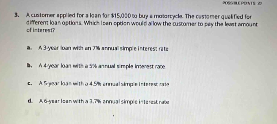 3. a customer applied for a loan for $15,000 to buy a motorcycle. the customer qualified for different loan options. which loan option would allow the customer to pay the least amount of interest?\na. a 3 - year loan with an 7% annual simple interest rate\nb. a 4 - year loan with a 5% annual simple interest rate\nc. a 5 - year loan with a 4.5% annual simple interest rate\nd. a 6 - year loan with a 3.7% annual simple interest rate
