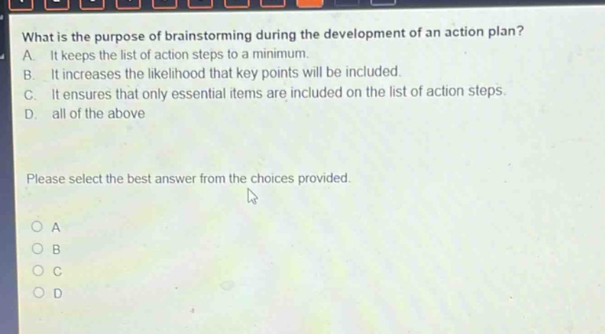 what is the purpose of brainstorming during the development of an action plan?\na. it keeps the list of action steps to a minimum.\nb. it increases the likelihood that key points will be included.\nc. it ensures that only essential items are included on the list of action steps.\nd. all of the above\nplease select the best answer from the choices provided.\no a\no b\no c\no d