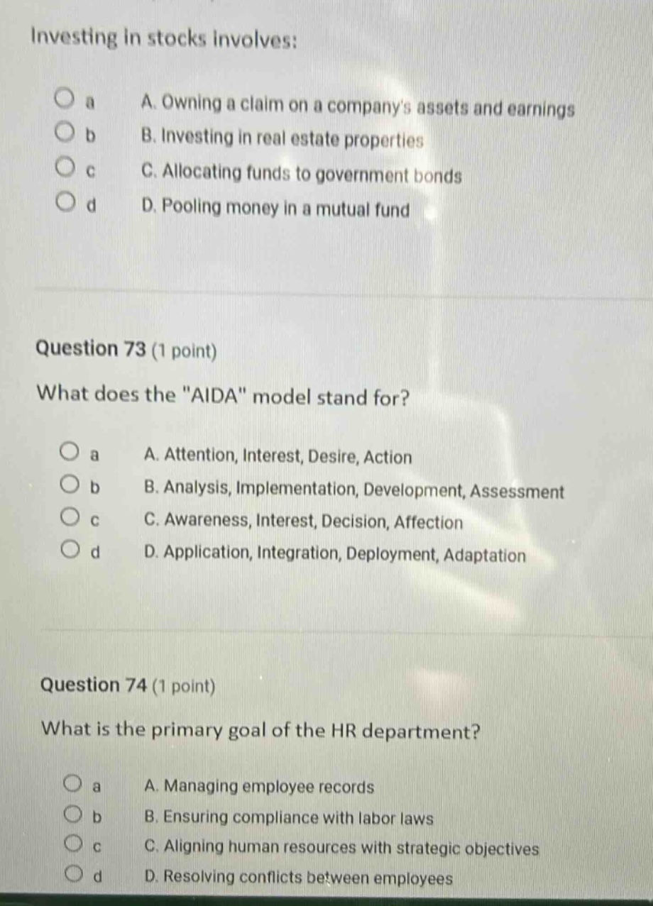 investing in stocks involves:\na. owning a claim on a companys assets and earnings\nb. investing in real estate properties\nc. allocating funds to government bonds\nd. pooling money in a mutual fund\n\nquestion 73 (1 point)\nwhat does the \aida\ model stand for?\na. attention, interest, desire, action\nb. analysis, implementation, development, assessment\nc. awareness, interest, decision, affection\nd. application, integration, deployment, adaptation\n\nquestion 74 (1 point)\nwhat is the primary goal of the hr department?\na. managing employee records\nb. ensuring compliance with labor laws\nc. aligning human resources with strategic objectives\nd. resolving conflicts between employees