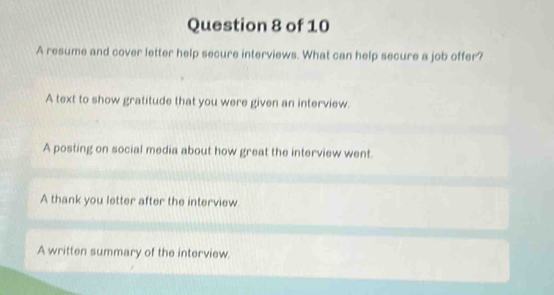 question 8 of 10\na resume and cover letter help secure interviews. what can help secure a job offer?\na text to show gratitude that you were given an interview.\na posting on social media about how great the interview went.\na thank you letter after the interview\na written summary of the interview.