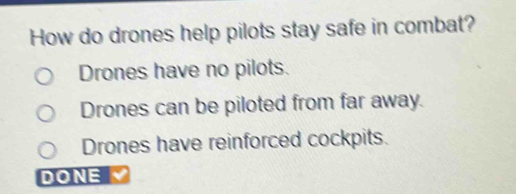 how do drones help pilots stay safe in combat?\ndrones have no pilots.\ndrones can be piloted from far away.\ndrones have reinforced cockpits.