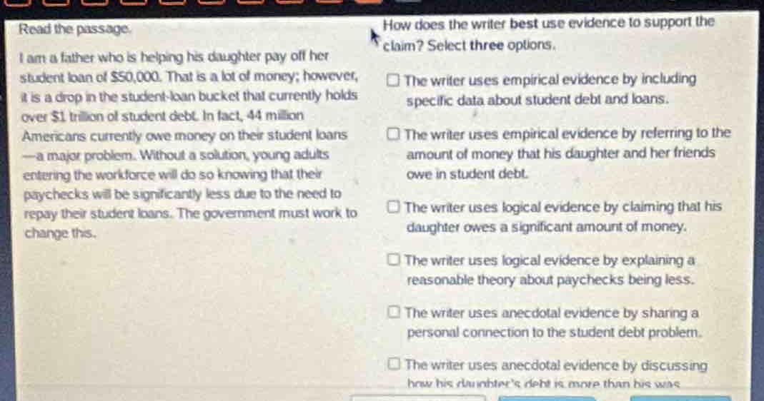 read the passage. i am a father who is helping his daughter pay off her student loan of $50,000. that is a lot of money; however, it is a drop in the student - loan bucket that currently holds over $1 trillion of student debt. in fact, 44 million americans currently owe money on their student loans - a major problem. without a solution, young adults entering the workforce will do so knowing that their paychecks will be significantly less due to the need to repay their student loans. the government must work to change this. how does the writer best use evidence to support the claim? select three options. the writer uses empirical evidence by including specific data about student debt and loans. the writer uses empirical evidence by referring to the amount of money that his daughter and her friends owe in student debt. the writer uses logical evidence by claiming that his daughter owes a significant amount of money. the writer uses logical evidence by explaining a reasonable theory about paychecks being less. the writer uses anecdotal evidence by sharing a personal connection to the student debt problem. the writer uses anecdotal evidence by discussing how his daughters debt is more than his was.