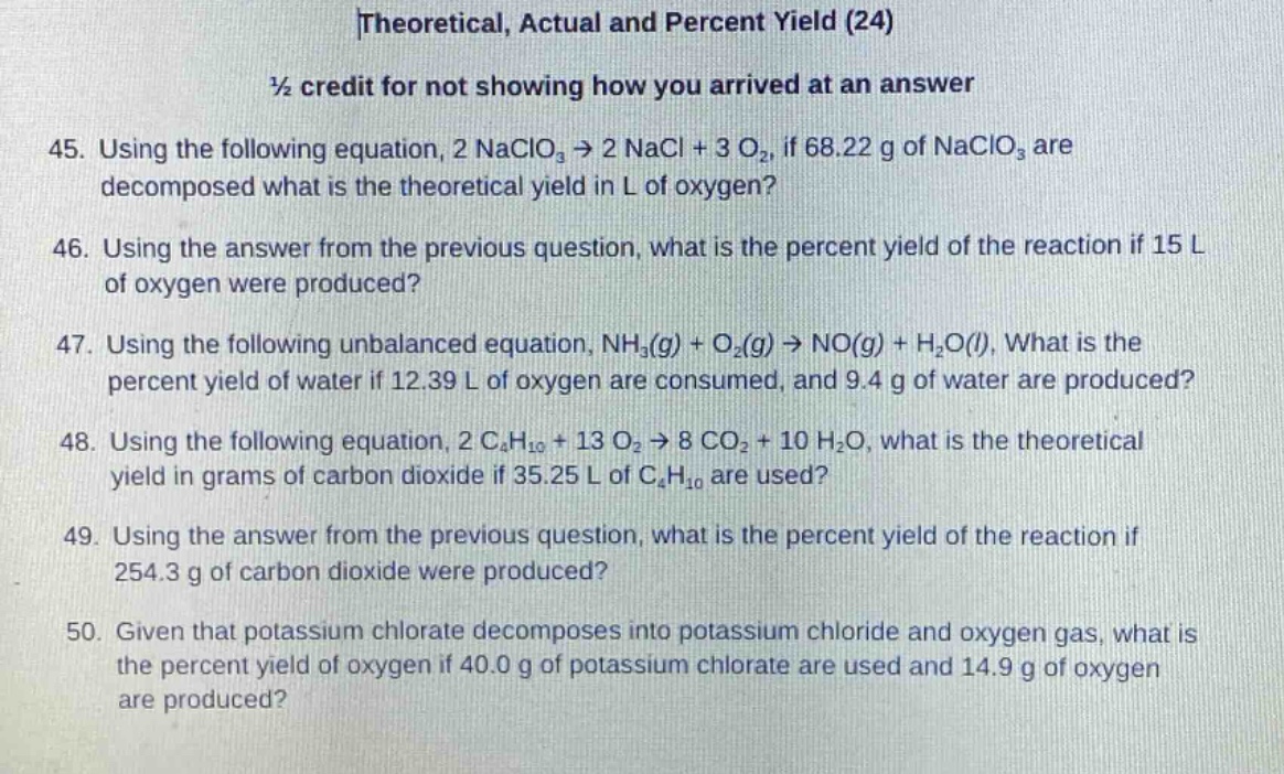 theoretical, actual and percent yield (24)\n½ credit for not showing how you arrived at an answer\n45. using the following equation, 2 naclo₃ → 2 nacl + 3 o₂, if 68.22 g of naclo₃ are decomposed what is the theoretical yield in l of oxygen?\n46. using the answer from the previous question, what is the percent yield of the reaction if 15 l of oxygen were produced?\n47. using the following unbalanced equation, nh₃(g) + o₂(g) → no(g) + h₂o(l), what is the percent yield of water if 12.39 l of oxygen are consumed, and 9.4 g of water are produced?\n48. using the following equation, 2 c₄h₁₀ + 13 o₂ → 8 co₂ + 10 h₂o, what is the theoretical yield in grams of carbon dioxide if 35.25 l of c₄h₁₀ are used?\n49. using the answer from the previous question, what is the percent yield of the reaction if 254.3 g of carbon dioxide were produced?\n50. given that potassium chlorate decomposes into potassium chloride and oxygen gas, what is the percent yield of oxygen if 40.0 g of potassium chlorate are used and 14.9 g of oxygen are produced?