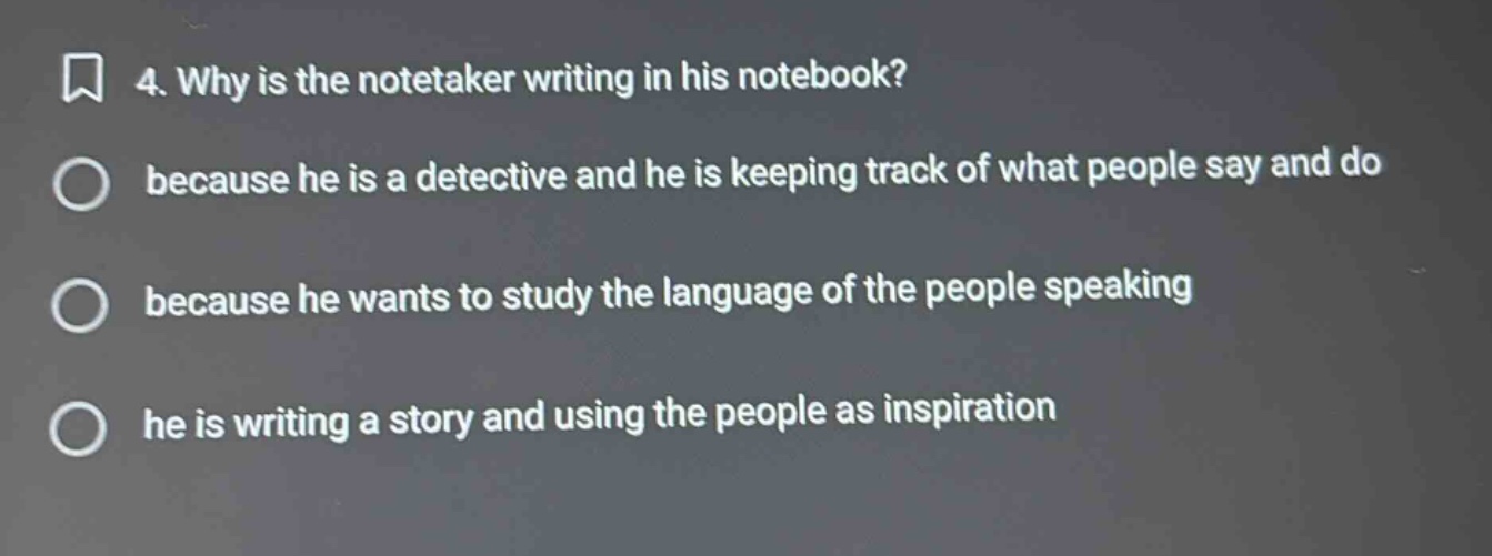 4. why is the notetaker writing in his notebook?\nbecause he is a detective and he is keeping track of what people say and do\nbecause he wants to study the language of the people speaking\nhe is writing a story and using the people as inspiration
