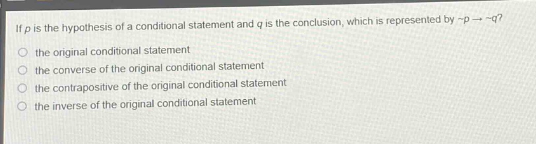 if (p) is the hypothesis of a conditional statement and (q) is the conclusion, which is represented by (\neg p\rightarrow\neg q)?\n the original conditional statement\n the converse of the original conditional statement\n the contrapositive of the original conditional statement\n the inverse of the original conditional statement