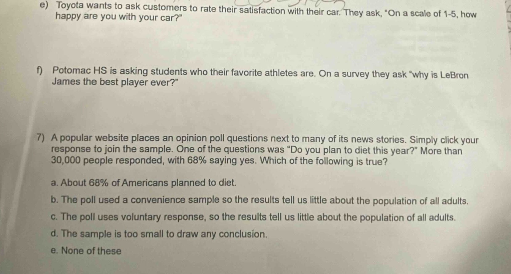 e) toyota wants to ask customers to rate their satisfaction with their car. they ask, “on a scale of 1 - 5, how happy are you with your car?”\nf) potomac hs is asking students who their favorite athletes are. on a survey they ask “why is lebron james the best player ever?”\n7) a popular website places an opinion poll questions next to many of its news stories. simply click your response to join the sample. one of the questions was “do you plan to diet this year?” more than 30,000 people responded, with 68% saying yes. which of the following is true?\na. about 68% of americans planned to diet.\nb. the poll used a convenience sample so the results tell us little about the population of all adults.\nc. the poll uses voluntary response, so the results tell us little about the population of all adults.\nd. the sample is too small to draw any conclusion.\ne. none of these