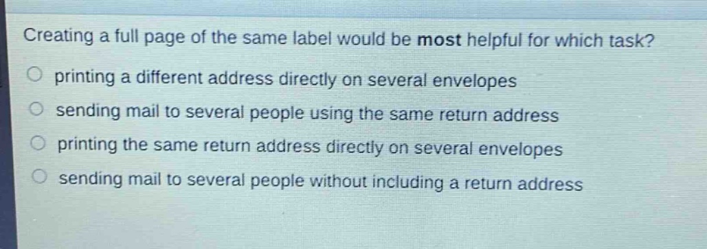 creating a full page of the same label would be most helpful for which task?\nprinting a different address directly on several envelopes\nsending mail to several people using the same return address\nprinting the same return address directly on several envelopes\nsending mail to several people without including a return address