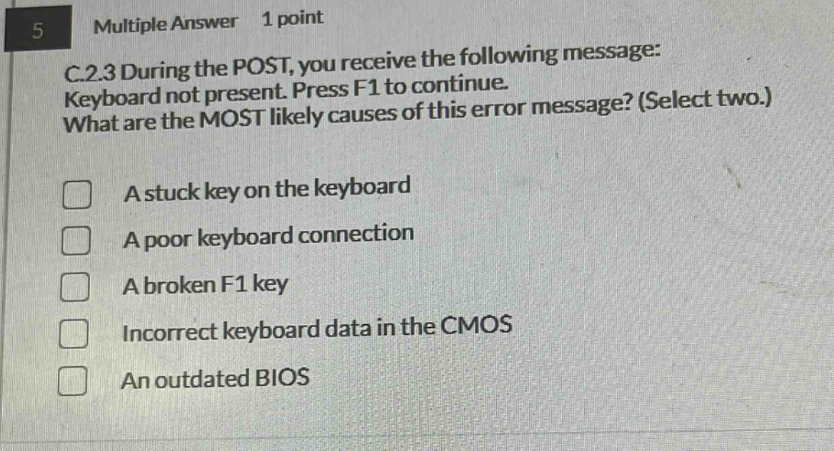 5 multiple answer 1 point c.2.3 during the post, you receive the following message: keyboard not present. press f1 to continue. what are the most likely causes of this error message? (select two.) a stuck key on the keyboard a poor keyboard connection a broken f1 key incorrect keyboard data in the cmos an outdated bios