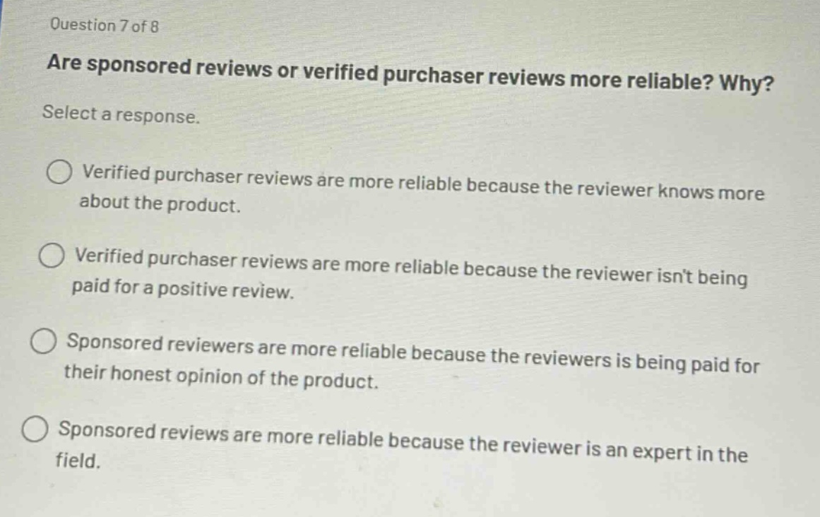 question 7 of 8\nare sponsored reviews or verified purchaser reviews more reliable? why?\nselect a response.\n\nverified purchaser reviews are more reliable because the reviewer knows more about the product.\n\nverified purchaser reviews are more reliable because the reviewer isnt being paid for a positive review.\n\nsponsored reviewers are more reliable because the reviewers is being paid for their honest opinion of the product.\n\nsponsored reviews are more reliable because the reviewer is an expert in the field.