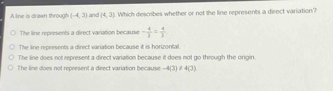 a line is drawn through (-4, 3) and (4, 3). which describes whether or not the line represents a direct variation?\nthe line represents a direct variation because -\\frac{4}{3}=\\frac{4}{3}.\nthe line represents a direct variation because it is horizontal.\nthe line does not represent a direct variation because it does not go through the origin.\nthe line does not represent a direct variation because -4(3)\\neq4(3).