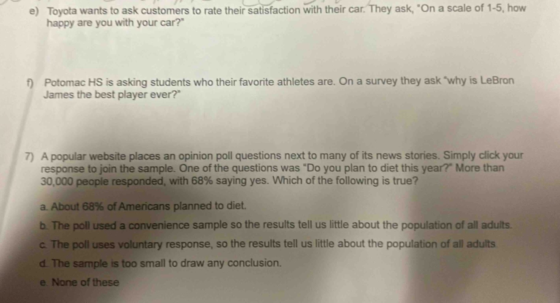 e) toyota wants to ask customers to rate their satisfaction with their car. they ask, on a scale of 1 - 5, how happy are you with your car?\n\nf) potomac hs is asking students who their favorite athletes are. on a survey they ask why is lebron james the best player ever?\n\n7) a popular website places an opinion poll questions next to many of its news stories. simply click your response to join the sample. one of the questions was do you plan to diet this year? more than 30,000 people responded, with 68% saying yes. which of the following is true?\na. about 68% of americans planned to diet.\nb. the poll used a convenience sample so the results tell us little about the population of all adults.\nc. the poll uses voluntary response, so the results tell us little about the population of all adults.\nd. the sample is too small to draw any conclusion.\ne. none of these