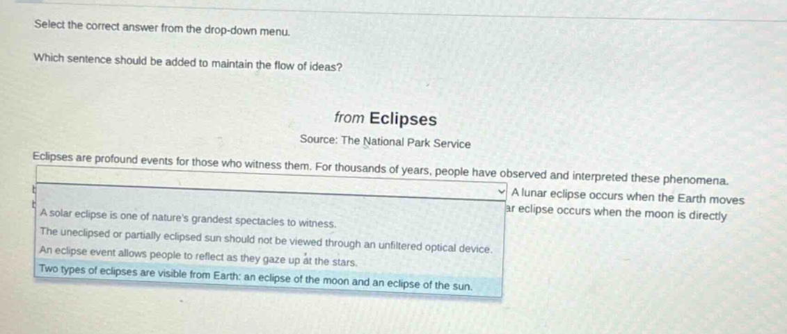 select the correct answer from the drop - down menu. which sentence should be added to maintain the flow of ideas? from eclipses source: the national park service eclipses are profound events for those who witness them. for thousands of years, people have observed and interpreted these phenomena. a lunar eclipse occurs when the earth moves ar eclipse occurs when the moon is directly a solar eclipse is one of natures grandest spectacles to witness. the uneclipsed or partially eclipsed sun should not be viewed through an unfiltered optical device. an eclipse event allows people to reflect as they gaze up at the stars. two types of eclipses are visible from earth: an eclipse of the moon and an eclipse of the sun.