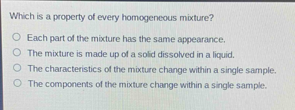 which is a property of every homogeneous mixture?\no each part of the mixture has the same appearance.\no the mixture is made up of a solid dissolved in a liquid.\no the characteristics of the mixture change within a single sample.\no the components of the mixture change within a single sample.
