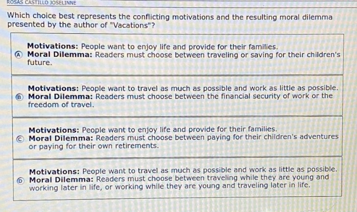 which choice best represents the conflicting motivations and the resulting moral dilemma presented by the author of \vacations\? motivations: people want to enjoy life and provide for their families. moral dilemma: readers must choose between traveling or saving for their childrens future. motivations: people want to travel as much as possible and work as little as possible. moral dilemma: readers must choose between the financial security of work or the freedom of travel. motivations: people want to enjoy life and provide for their families. moral dilemma: readers must choose between paying for their childrens adventures or paying for their own retirements. motivations: people want to travel as much as possible and work as little as possible. moral dilemma: readers must choose between traveling while they are young and working later in life, or working while they are young and traveling later in life.
