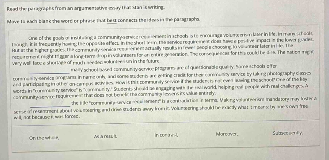 read the paragraphs from an argumentative essay that stan is writing. move to each blank the word or phrase that best connects the ideas in the paragraphs. one of the goals of instituting a community - service requirement in schools is to encourage volunteerism later in life. in many schools, though, it is frequently having the opposite effect. in the short term, the service requirement does have a positive impact in the lower grades. but at the higher grades, the community - service requirement actually results in fewer people choosing to volunteer later in life. the requirement might trigger a long - term drop in volunteers for an entire generation. the consequences for this could be dire. the nation might very well face a shortage of much - needed volunteerism in the future. many school - based community - service programs are of questionable quality. some schools offer community - service programs in name only, and some students are getting credit for their community service by taking photography classes and participating in other on - campus activities. how is this community service if the student is not even leaving the school? one of the key words in “community service” is “community.” students should be engaging with the real world, helping real people with real challenges. a community - service requirement that does not benefit the community lessens its value entirely. the title “community - service requirement” is a contradiction in terms. making volunteerism mandatory may foster a sense of resentment about volunteering and drive students away from it. volunteering should be exactly what it means: by one’s own free will, not because it was forced. on the whole, as a result, in contrast, moreover, subsequently.