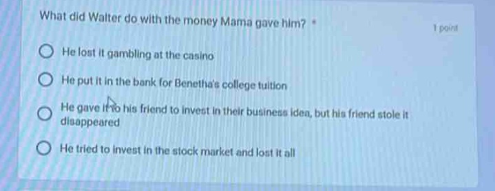 what did walter do with the money mama gave him? * 1 point he lost it gambling at the casino he put it in the bank for beneathas college tuition he gave it to his friend to invest in their business idea, but his friend stole it and disappeared he tried to invest in the stock market and lost it all