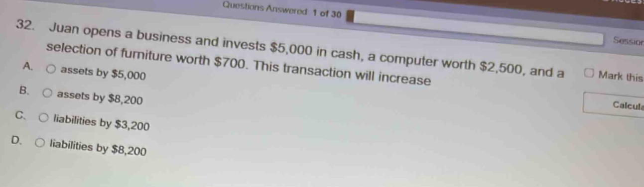 32. juan opens a business and invests $5,000 in cash, a computer worth $2,500, and a selection of furniture worth $700. this transaction will increase\na. assets by $5,000\nb. assets by $8,200\nc. liabilities by $3,200\nd. liabilities by $8,200
