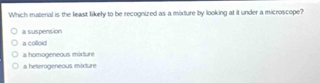which material is the least likely to be recognized as a mixture by looking at it under a microscope?\no a suspension\no a colloid\no a homogeneous mixture\no a heterogeneous mixture