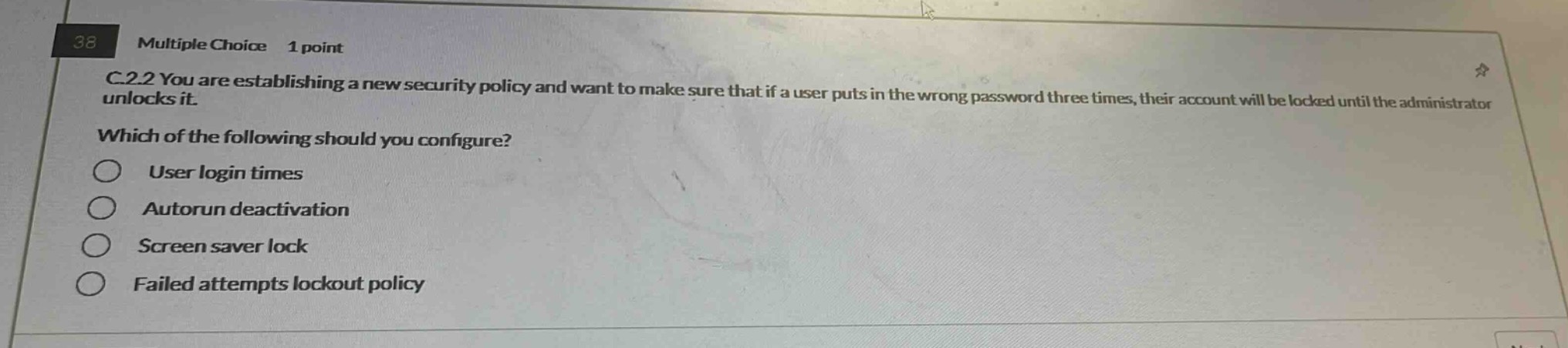 38 multiple choice 1 point c.2.2 you are establishing a new security policy and want to make sure that if a user puts in the wrong password three times, their account will be locked until the administrator unlocks it. which of the following should you configure? user login times autorun deactivation screen saver lock failed attempts lockout policy